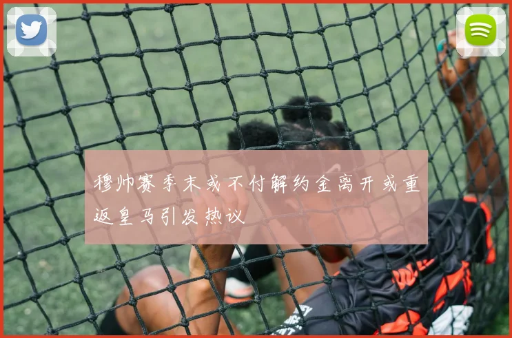 穆帅赛季末或不付解约金离开或重返皇马引发热议