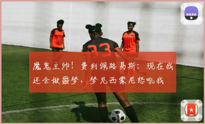 魔鬼主帅！费利佩路易斯：现在我还会做噩梦，梦见西蒙尼怒吼我