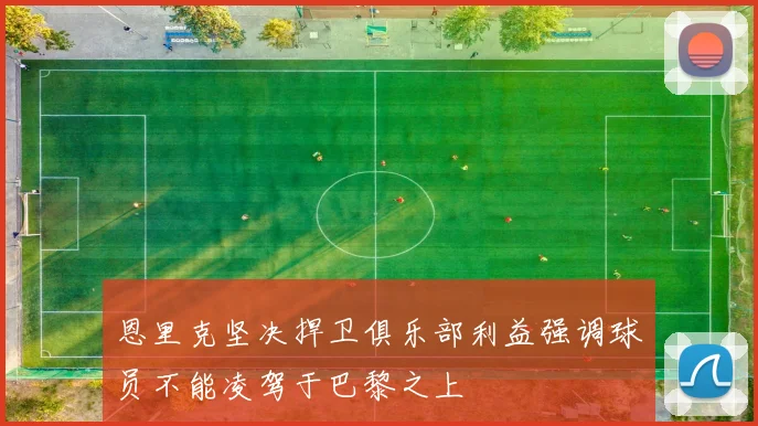 恩里克坚决捍卫俱乐部利益强调球员不能凌驾于巴黎之上