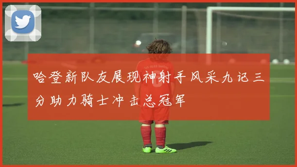 哈登新队友展现神射手风采九记三分助力骑士冲击总冠军