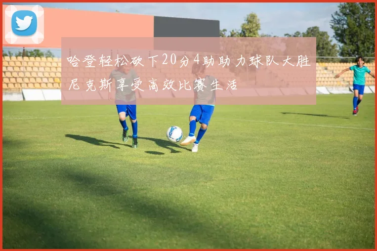 哈登轻松砍下20分4助助力球队大胜尼克斯享受高效比赛生活
