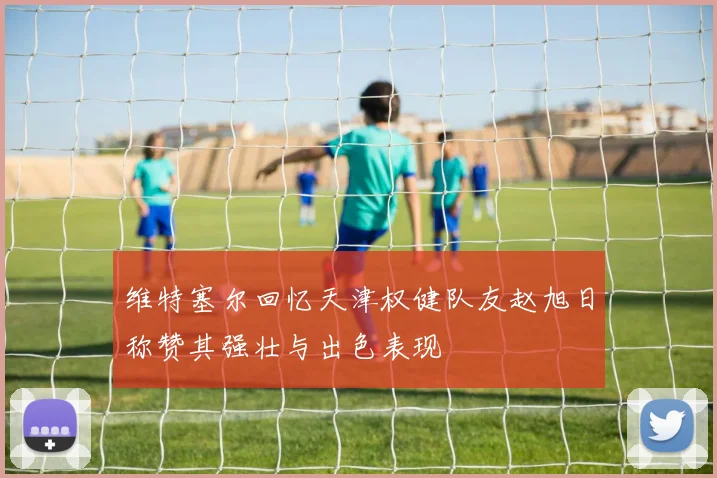 维特塞尔回忆天津权健队友赵旭日称赞其强壮与出色表现