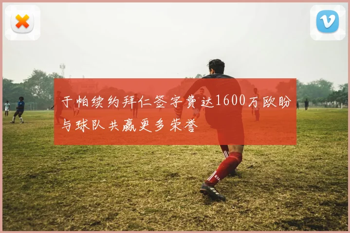 于帕续约拜仁签字费达1600万欧盼与球队共赢更多荣誉