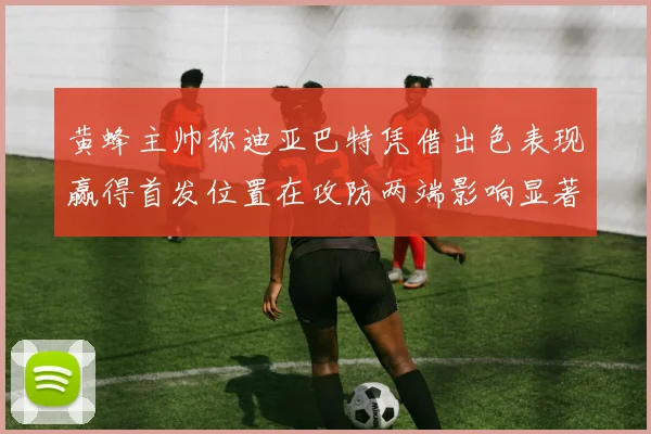 黄蜂主帅称迪亚巴特凭借出色表现赢得首发位置在攻防两端影响显著