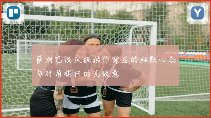 萨利巴谈庆祝动作背后的幽默心态与对角旗杆的无敌意