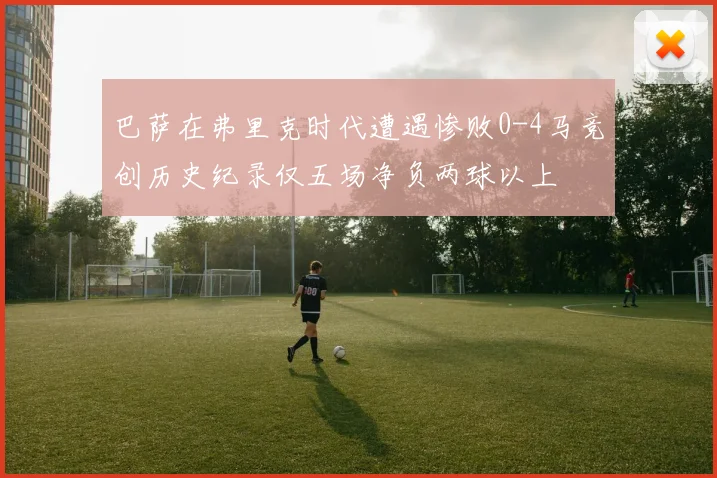 巴萨在弗里克时代遭遇惨败0-4马竞创历史纪录仅五场净负两球以上