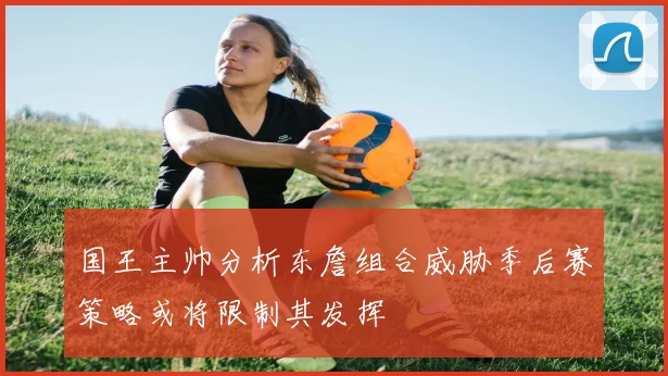 国王主帅分析东詹组合威胁季后赛策略或将限制其发挥