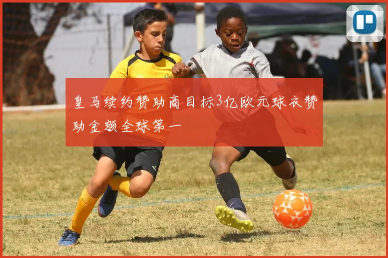 皇马续约赞助商目标3亿欧元球衣赞助金额全球第一