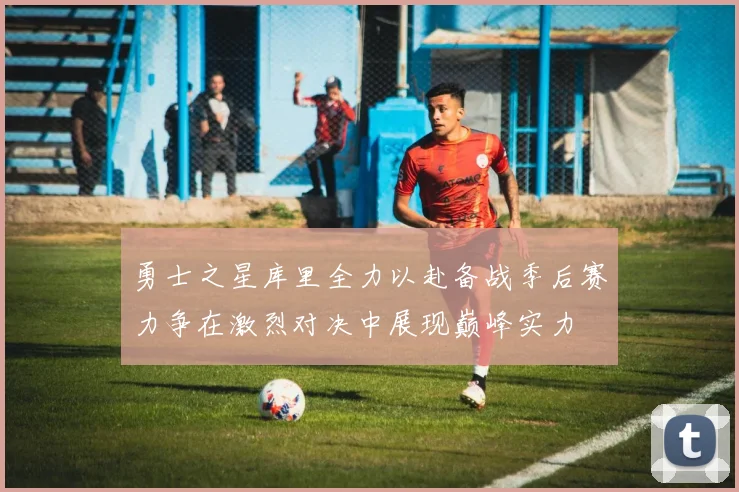 勇士之星库里全力以赴备战季后赛力争在激烈对决中展现巅峰实力