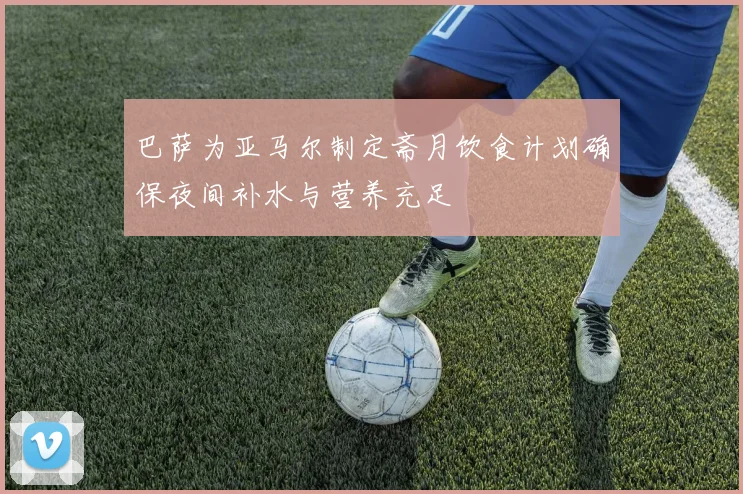 巴萨为亚马尔制定斋月饮食计划确保夜间补水与营养充足