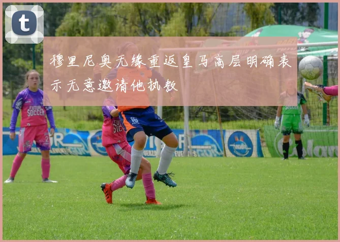 穆里尼奥无缘重返皇马高层明确表示无意邀请他执教