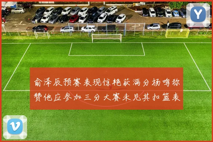 俞泽辰预赛表现惊艳获满分杨鸣称赞他应参加三分大赛未见其扣篮表现
