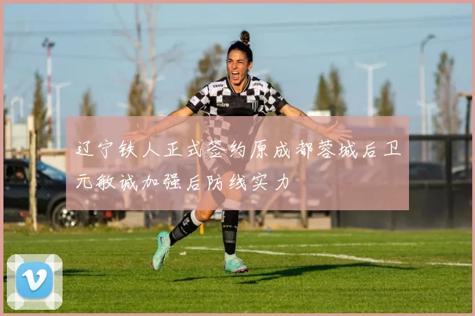 辽宁铁人正式签约原成都蓉城后卫元敏诚加强后防线实力