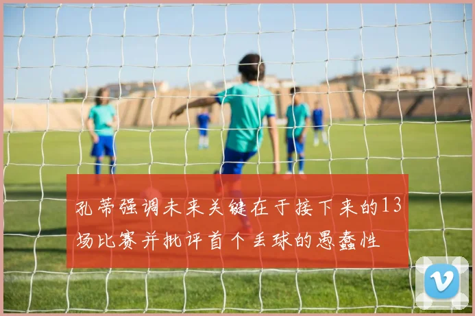 孔蒂强调未来关键在于接下来的13场比赛并批评首个丢球的愚蠢性