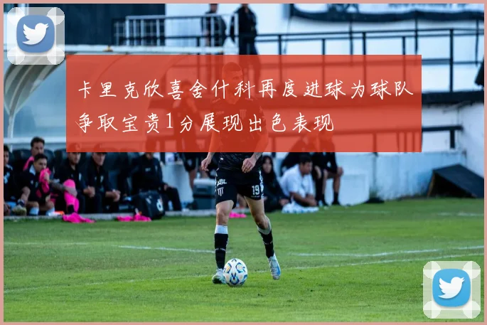 卡里克欣喜舍什科再度进球为球队争取宝贵1分展现出色表现