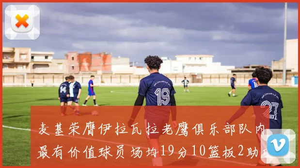 麦基荣膺伊拉瓦拉老鹰俱乐部队内最有价值球员场均19分10篮板2助攻成队内最佳