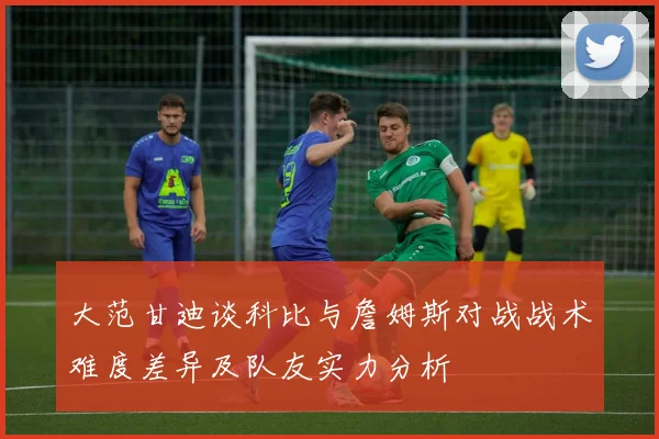 大范甘迪谈科比与詹姆斯对战战术难度差异及队友实力分析