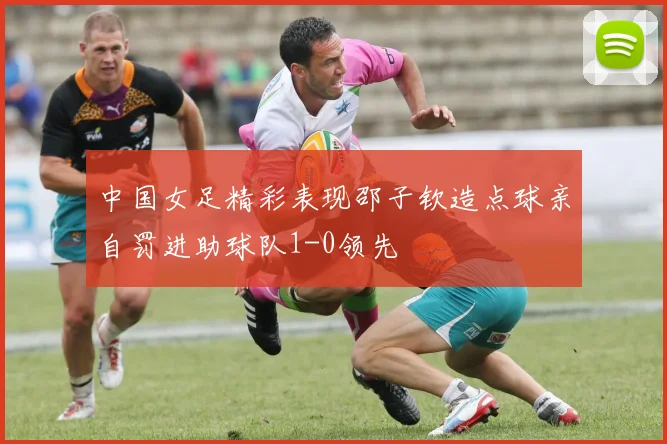 中国女足精彩表现邵子钦造点球亲自罚进助球队1-0领先